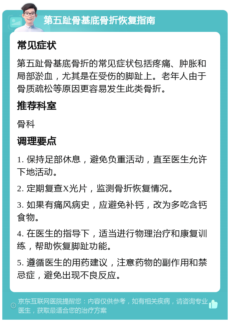 第五趾骨基底骨折恢复指南 常见症状 第五趾骨基底骨折的常见症状包括疼痛、肿胀和局部淤血，尤其是在受伤的脚趾上。老年人由于骨质疏松等原因更容易发生此类骨折。 推荐科室 骨科 调理要点 1. 保持足部休息，避免负重活动，直至医生允许下地活动。 2. 定期复查X光片，监测骨折恢复情况。 3. 如果有痛风病史，应避免补钙，改为多吃含钙食物。 4. 在医生的指导下，适当进行物理治疗和康复训练，帮助恢复脚趾功能。 5. 遵循医生的用药建议，注意药物的副作用和禁忌症，避免出现不良反应。