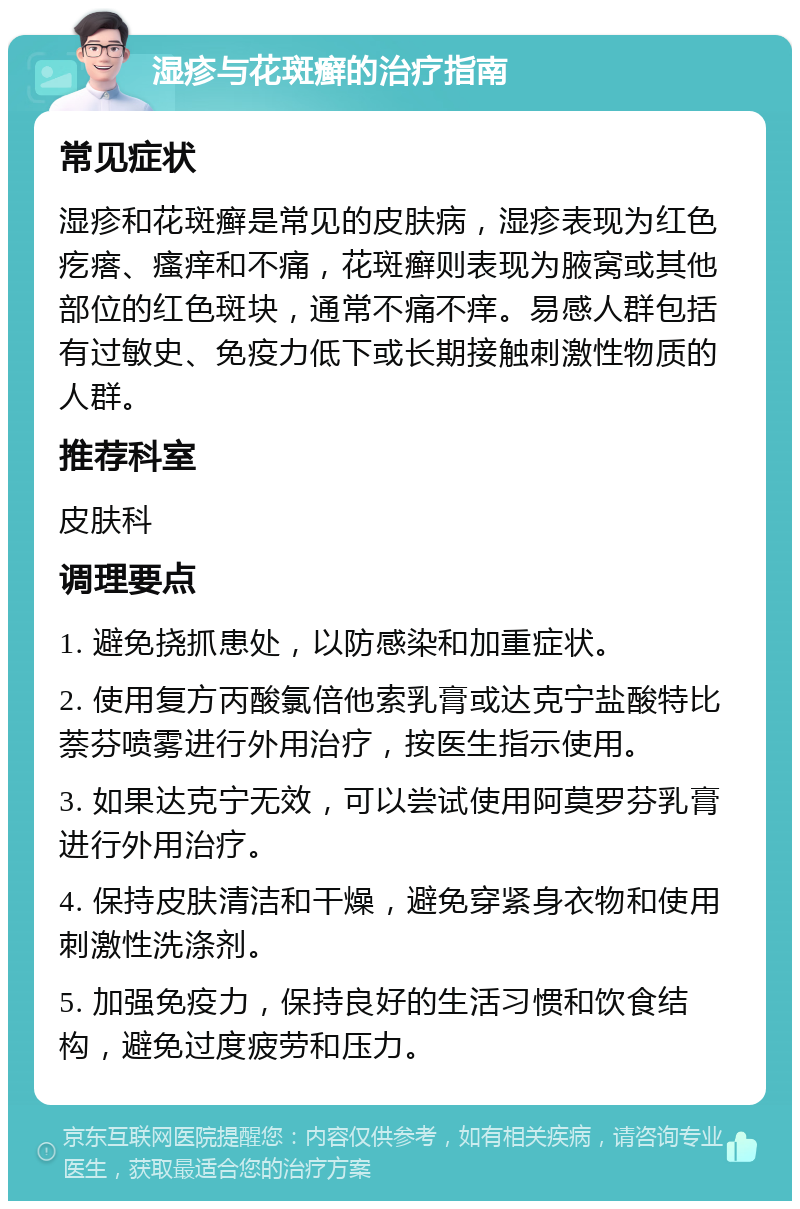 湿疹与花斑癣的治疗指南 常见症状 湿疹和花斑癣是常见的皮肤病，湿疹表现为红色疙瘩、瘙痒和不痛，花斑癣则表现为腋窝或其他部位的红色斑块，通常不痛不痒。易感人群包括有过敏史、免疫力低下或长期接触刺激性物质的人群。 推荐科室 皮肤科 调理要点 1. 避免挠抓患处，以防感染和加重症状。 2. 使用复方丙酸氯倍他索乳膏或达克宁盐酸特比萘芬喷雾进行外用治疗，按医生指示使用。 3. 如果达克宁无效，可以尝试使用阿莫罗芬乳膏进行外用治疗。 4. 保持皮肤清洁和干燥，避免穿紧身衣物和使用刺激性洗涤剂。 5. 加强免疫力，保持良好的生活习惯和饮食结构，避免过度疲劳和压力。