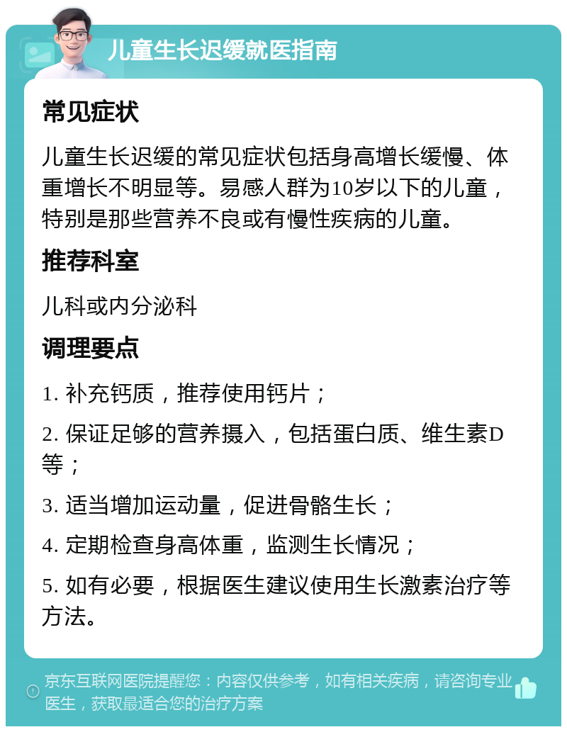 儿童生长迟缓就医指南 常见症状 儿童生长迟缓的常见症状包括身高增长缓慢、体重增长不明显等。易感人群为10岁以下的儿童，特别是那些营养不良或有慢性疾病的儿童。 推荐科室 儿科或内分泌科 调理要点 1. 补充钙质，推荐使用钙片； 2. 保证足够的营养摄入，包括蛋白质、维生素D等； 3. 适当增加运动量，促进骨骼生长； 4. 定期检查身高体重，监测生长情况； 5. 如有必要，根据医生建议使用生长激素治疗等方法。