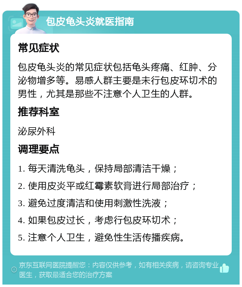 包皮龟头炎就医指南 常见症状 包皮龟头炎的常见症状包括龟头疼痛、红肿、分泌物增多等。易感人群主要是未行包皮环切术的男性，尤其是那些不注意个人卫生的人群。 推荐科室 泌尿外科 调理要点 1. 每天清洗龟头，保持局部清洁干燥； 2. 使用皮炎平或红霉素软膏进行局部治疗； 3. 避免过度清洁和使用刺激性洗液； 4. 如果包皮过长，考虑行包皮环切术； 5. 注意个人卫生，避免性生活传播疾病。