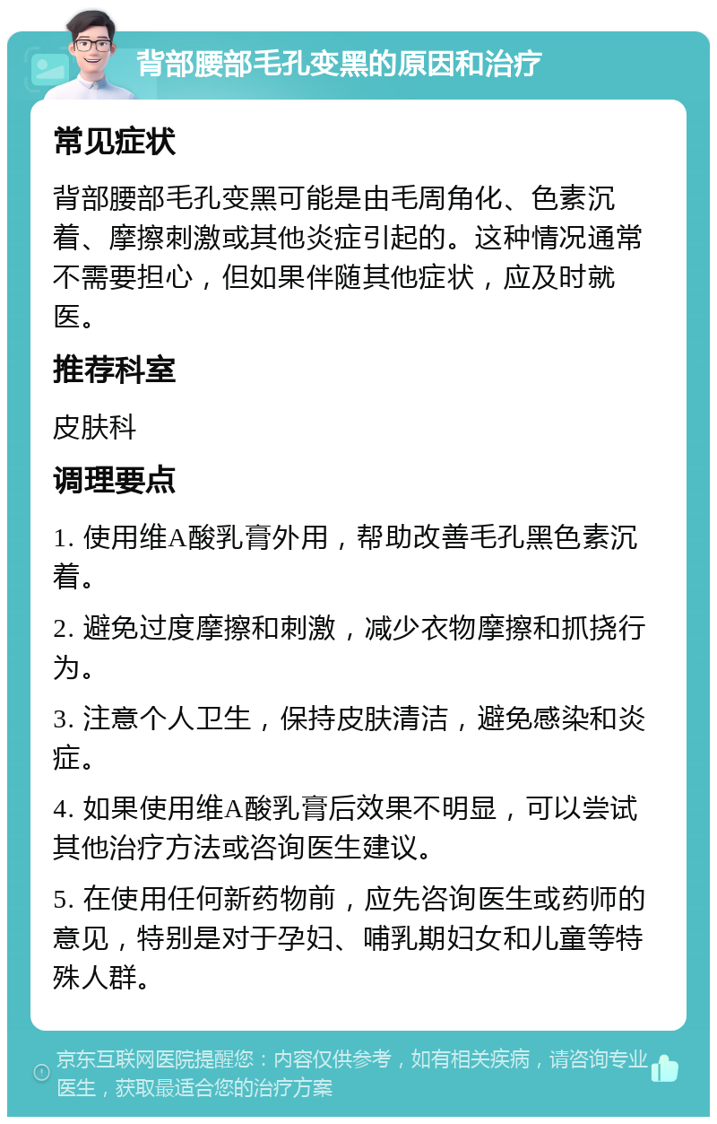 背部腰部毛孔变黑的原因和治疗 常见症状 背部腰部毛孔变黑可能是由毛周角化、色素沉着、摩擦刺激或其他炎症引起的。这种情况通常不需要担心，但如果伴随其他症状，应及时就医。 推荐科室 皮肤科 调理要点 1. 使用维A酸乳膏外用，帮助改善毛孔黑色素沉着。 2. 避免过度摩擦和刺激，减少衣物摩擦和抓挠行为。 3. 注意个人卫生，保持皮肤清洁，避免感染和炎症。 4. 如果使用维A酸乳膏后效果不明显，可以尝试其他治疗方法或咨询医生建议。 5. 在使用任何新药物前，应先咨询医生或药师的意见，特别是对于孕妇、哺乳期妇女和儿童等特殊人群。