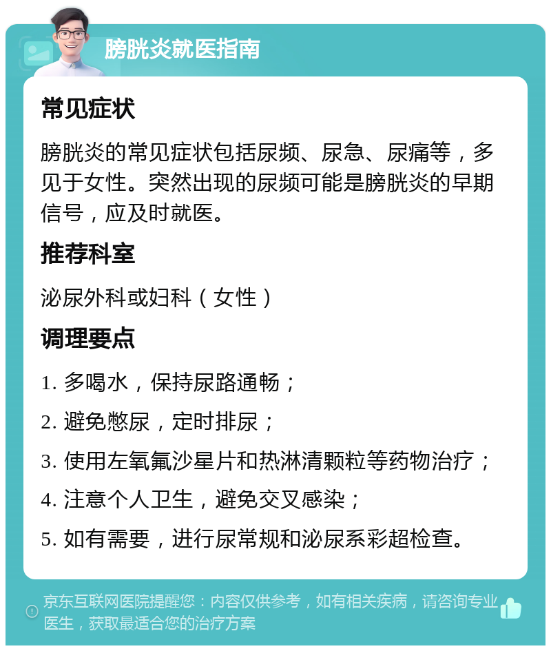 膀胱炎就医指南 常见症状 膀胱炎的常见症状包括尿频、尿急、尿痛等，多见于女性。突然出现的尿频可能是膀胱炎的早期信号，应及时就医。 推荐科室 泌尿外科或妇科（女性） 调理要点 1. 多喝水，保持尿路通畅； 2. 避免憋尿，定时排尿； 3. 使用左氧氟沙星片和热淋清颗粒等药物治疗； 4. 注意个人卫生，避免交叉感染； 5. 如有需要，进行尿常规和泌尿系彩超检查。