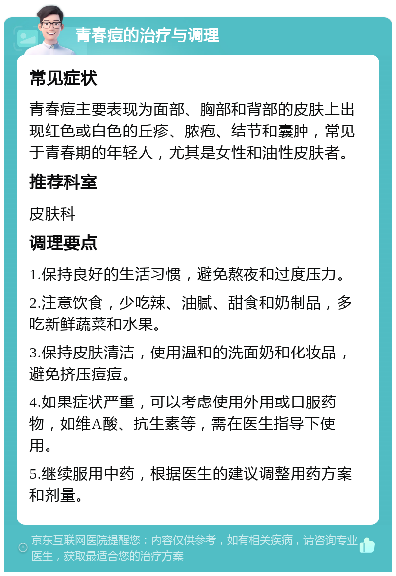 青春痘的治疗与调理 常见症状 青春痘主要表现为面部、胸部和背部的皮肤上出现红色或白色的丘疹、脓疱、结节和囊肿，常见于青春期的年轻人，尤其是女性和油性皮肤者。 推荐科室 皮肤科 调理要点 1.保持良好的生活习惯，避免熬夜和过度压力。 2.注意饮食，少吃辣、油腻、甜食和奶制品，多吃新鲜蔬菜和水果。 3.保持皮肤清洁，使用温和的洗面奶和化妆品，避免挤压痘痘。 4.如果症状严重，可以考虑使用外用或口服药物，如维A酸、抗生素等，需在医生指导下使用。 5.继续服用中药，根据医生的建议调整用药方案和剂量。