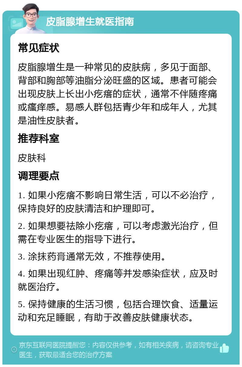 皮脂腺增生就医指南 常见症状 皮脂腺增生是一种常见的皮肤病，多见于面部、背部和胸部等油脂分泌旺盛的区域。患者可能会出现皮肤上长出小疙瘩的症状，通常不伴随疼痛或瘙痒感。易感人群包括青少年和成年人，尤其是油性皮肤者。 推荐科室 皮肤科 调理要点 1. 如果小疙瘩不影响日常生活，可以不必治疗，保持良好的皮肤清洁和护理即可。 2. 如果想要祛除小疙瘩，可以考虑激光治疗，但需在专业医生的指导下进行。 3. 涂抹药膏通常无效，不推荐使用。 4. 如果出现红肿、疼痛等并发感染症状，应及时就医治疗。 5. 保持健康的生活习惯，包括合理饮食、适量运动和充足睡眠，有助于改善皮肤健康状态。