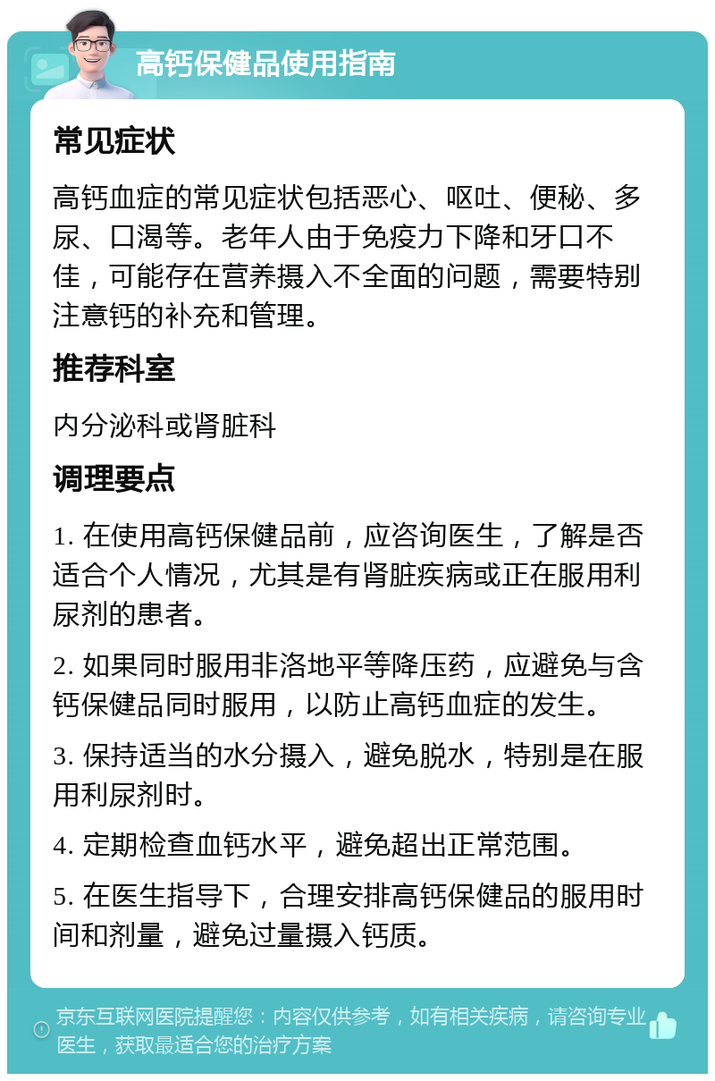 高钙保健品使用指南 常见症状 高钙血症的常见症状包括恶心、呕吐、便秘、多尿、口渴等。老年人由于免疫力下降和牙口不佳，可能存在营养摄入不全面的问题，需要特别注意钙的补充和管理。 推荐科室 内分泌科或肾脏科 调理要点 1. 在使用高钙保健品前，应咨询医生，了解是否适合个人情况，尤其是有肾脏疾病或正在服用利尿剂的患者。 2. 如果同时服用非洛地平等降压药，应避免与含钙保健品同时服用，以防止高钙血症的发生。 3. 保持适当的水分摄入，避免脱水，特别是在服用利尿剂时。 4. 定期检查血钙水平，避免超出正常范围。 5. 在医生指导下，合理安排高钙保健品的服用时间和剂量，避免过量摄入钙质。