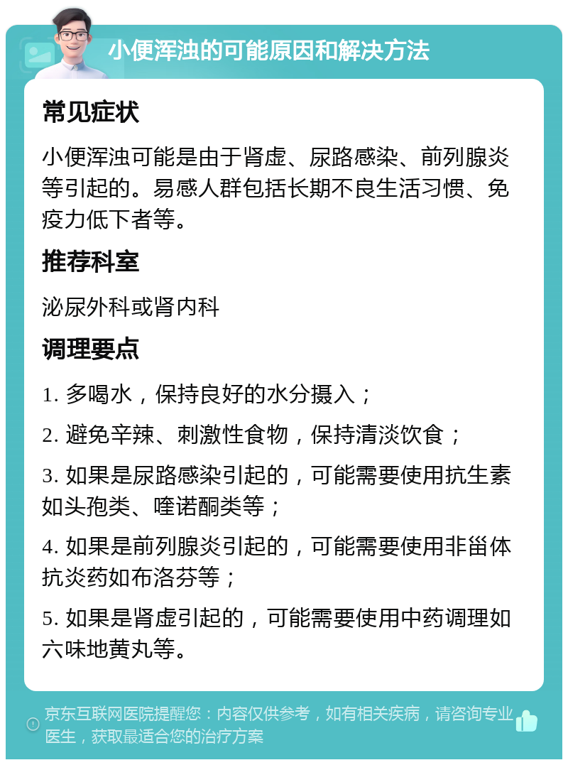 小便浑浊的可能原因和解决方法 常见症状 小便浑浊可能是由于肾虚、尿路感染、前列腺炎等引起的。易感人群包括长期不良生活习惯、免疫力低下者等。 推荐科室 泌尿外科或肾内科 调理要点 1. 多喝水，保持良好的水分摄入； 2. 避免辛辣、刺激性食物，保持清淡饮食； 3. 如果是尿路感染引起的，可能需要使用抗生素如头孢类、喹诺酮类等； 4. 如果是前列腺炎引起的，可能需要使用非甾体抗炎药如布洛芬等； 5. 如果是肾虚引起的，可能需要使用中药调理如六味地黄丸等。