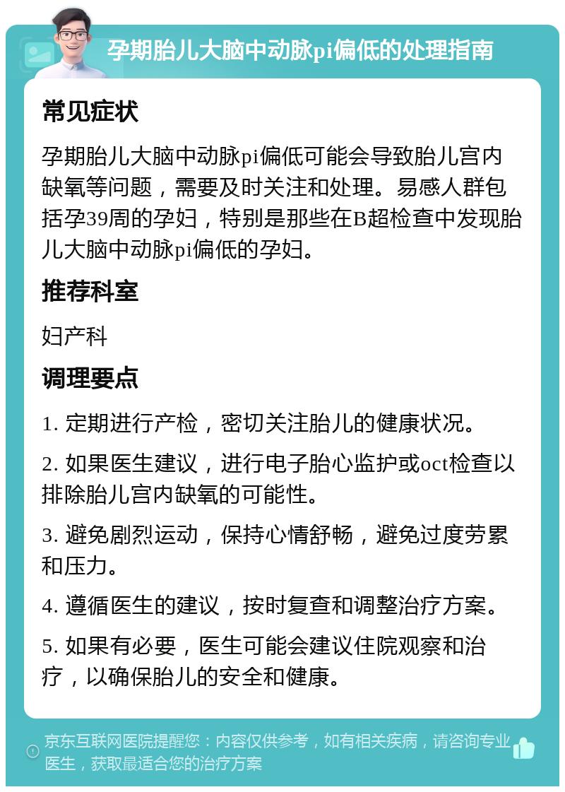 孕期胎儿大脑中动脉pi偏低的处理指南 常见症状 孕期胎儿大脑中动脉pi偏低可能会导致胎儿宫内缺氧等问题，需要及时关注和处理。易感人群包括孕39周的孕妇，特别是那些在B超检查中发现胎儿大脑中动脉pi偏低的孕妇。 推荐科室 妇产科 调理要点 1. 定期进行产检，密切关注胎儿的健康状况。 2. 如果医生建议，进行电子胎心监护或oct检查以排除胎儿宫内缺氧的可能性。 3. 避免剧烈运动，保持心情舒畅，避免过度劳累和压力。 4. 遵循医生的建议，按时复查和调整治疗方案。 5. 如果有必要，医生可能会建议住院观察和治疗，以确保胎儿的安全和健康。