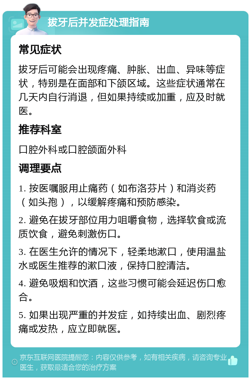 拔牙后并发症处理指南 常见症状 拔牙后可能会出现疼痛、肿胀、出血、异味等症状，特别是在面部和下颌区域。这些症状通常在几天内自行消退，但如果持续或加重，应及时就医。 推荐科室 口腔外科或口腔颌面外科 调理要点 1. 按医嘱服用止痛药（如布洛芬片）和消炎药（如头孢），以缓解疼痛和预防感染。 2. 避免在拔牙部位用力咀嚼食物，选择软食或流质饮食，避免刺激伤口。 3. 在医生允许的情况下，轻柔地漱口，使用温盐水或医生推荐的漱口液，保持口腔清洁。 4. 避免吸烟和饮酒，这些习惯可能会延迟伤口愈合。 5. 如果出现严重的并发症，如持续出血、剧烈疼痛或发热，应立即就医。