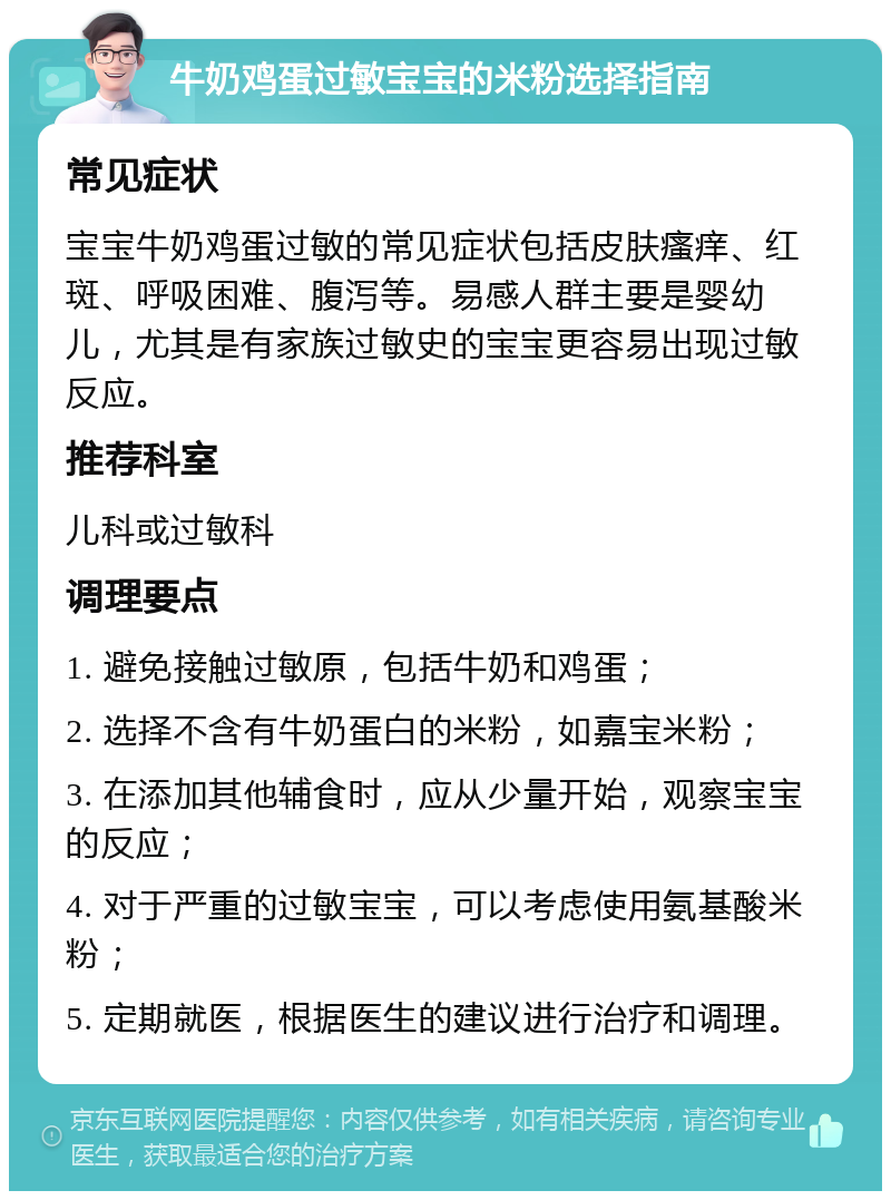 牛奶鸡蛋过敏宝宝的米粉选择指南 常见症状 宝宝牛奶鸡蛋过敏的常见症状包括皮肤瘙痒、红斑、呼吸困难、腹泻等。易感人群主要是婴幼儿，尤其是有家族过敏史的宝宝更容易出现过敏反应。 推荐科室 儿科或过敏科 调理要点 1. 避免接触过敏原，包括牛奶和鸡蛋； 2. 选择不含有牛奶蛋白的米粉，如嘉宝米粉； 3. 在添加其他辅食时，应从少量开始，观察宝宝的反应； 4. 对于严重的过敏宝宝，可以考虑使用氨基酸米粉； 5. 定期就医，根据医生的建议进行治疗和调理。