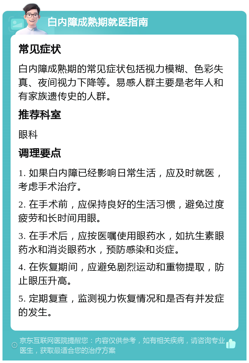 白内障成熟期就医指南 常见症状 白内障成熟期的常见症状包括视力模糊、色彩失真、夜间视力下降等。易感人群主要是老年人和有家族遗传史的人群。 推荐科室 眼科 调理要点 1. 如果白内障已经影响日常生活，应及时就医，考虑手术治疗。 2. 在手术前，应保持良好的生活习惯，避免过度疲劳和长时间用眼。 3. 在手术后，应按医嘱使用眼药水，如抗生素眼药水和消炎眼药水，预防感染和炎症。 4. 在恢复期间，应避免剧烈运动和重物提取，防止眼压升高。 5. 定期复查，监测视力恢复情况和是否有并发症的发生。