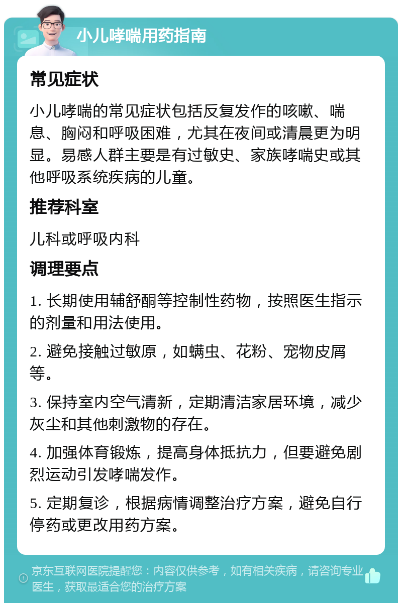 小儿哮喘用药指南 常见症状 小儿哮喘的常见症状包括反复发作的咳嗽、喘息、胸闷和呼吸困难，尤其在夜间或清晨更为明显。易感人群主要是有过敏史、家族哮喘史或其他呼吸系统疾病的儿童。 推荐科室 儿科或呼吸内科 调理要点 1. 长期使用辅舒酮等控制性药物，按照医生指示的剂量和用法使用。 2. 避免接触过敏原，如螨虫、花粉、宠物皮屑等。 3. 保持室内空气清新，定期清洁家居环境，减少灰尘和其他刺激物的存在。 4. 加强体育锻炼，提高身体抵抗力，但要避免剧烈运动引发哮喘发作。 5. 定期复诊，根据病情调整治疗方案，避免自行停药或更改用药方案。