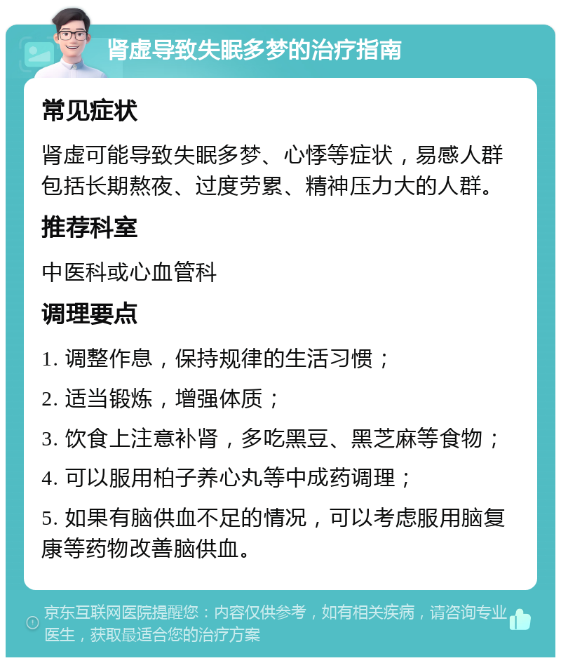 肾虚导致失眠多梦的治疗指南 常见症状 肾虚可能导致失眠多梦、心悸等症状，易感人群包括长期熬夜、过度劳累、精神压力大的人群。 推荐科室 中医科或心血管科 调理要点 1. 调整作息，保持规律的生活习惯； 2. 适当锻炼，增强体质； 3. 饮食上注意补肾，多吃黑豆、黑芝麻等食物； 4. 可以服用柏子养心丸等中成药调理； 5. 如果有脑供血不足的情况，可以考虑服用脑复康等药物改善脑供血。