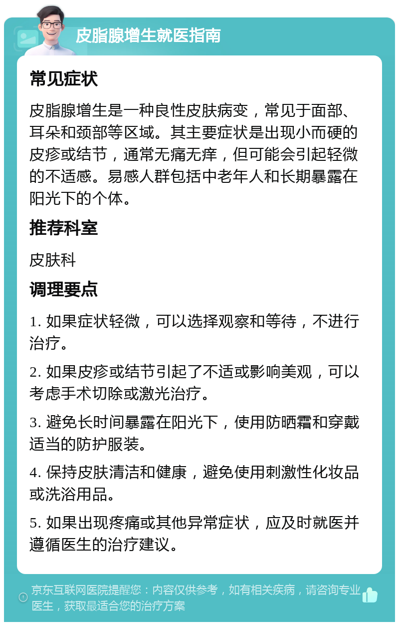 皮脂腺增生就医指南 常见症状 皮脂腺增生是一种良性皮肤病变，常见于面部、耳朵和颈部等区域。其主要症状是出现小而硬的皮疹或结节，通常无痛无痒，但可能会引起轻微的不适感。易感人群包括中老年人和长期暴露在阳光下的个体。 推荐科室 皮肤科 调理要点 1. 如果症状轻微，可以选择观察和等待，不进行治疗。 2. 如果皮疹或结节引起了不适或影响美观，可以考虑手术切除或激光治疗。 3. 避免长时间暴露在阳光下，使用防晒霜和穿戴适当的防护服装。 4. 保持皮肤清洁和健康，避免使用刺激性化妆品或洗浴用品。 5. 如果出现疼痛或其他异常症状，应及时就医并遵循医生的治疗建议。