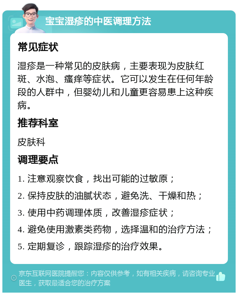 宝宝湿疹的中医调理方法 常见症状 湿疹是一种常见的皮肤病，主要表现为皮肤红斑、水泡、瘙痒等症状。它可以发生在任何年龄段的人群中，但婴幼儿和儿童更容易患上这种疾病。 推荐科室 皮肤科 调理要点 1. 注意观察饮食，找出可能的过敏原； 2. 保持皮肤的油腻状态，避免洗、干燥和热； 3. 使用中药调理体质，改善湿疹症状； 4. 避免使用激素类药物，选择温和的治疗方法； 5. 定期复诊，跟踪湿疹的治疗效果。