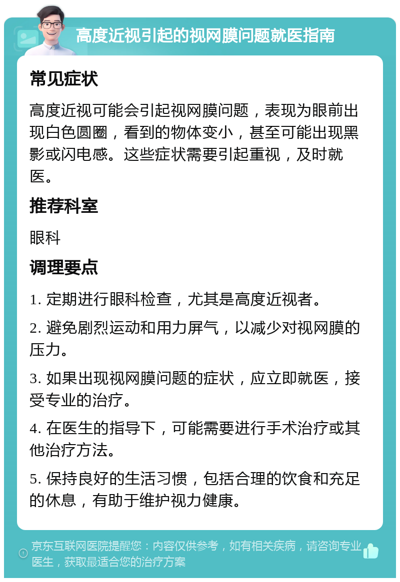 高度近视引起的视网膜问题就医指南 常见症状 高度近视可能会引起视网膜问题，表现为眼前出现白色圆圈，看到的物体变小，甚至可能出现黑影或闪电感。这些症状需要引起重视，及时就医。 推荐科室 眼科 调理要点 1. 定期进行眼科检查，尤其是高度近视者。 2. 避免剧烈运动和用力屏气，以减少对视网膜的压力。 3. 如果出现视网膜问题的症状，应立即就医，接受专业的治疗。 4. 在医生的指导下，可能需要进行手术治疗或其他治疗方法。 5. 保持良好的生活习惯，包括合理的饮食和充足的休息，有助于维护视力健康。