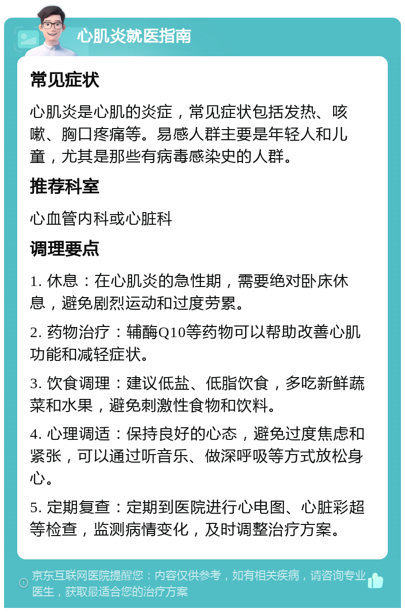 心肌炎就医指南 常见症状 心肌炎是心肌的炎症，常见症状包括发热、咳嗽、胸口疼痛等。易感人群主要是年轻人和儿童，尤其是那些有病毒感染史的人群。 推荐科室 心血管内科或心脏科 调理要点 1. 休息：在心肌炎的急性期，需要绝对卧床休息，避免剧烈运动和过度劳累。 2. 药物治疗：辅酶Q10等药物可以帮助改善心肌功能和减轻症状。 3. 饮食调理：建议低盐、低脂饮食，多吃新鲜蔬菜和水果，避免刺激性食物和饮料。 4. 心理调适：保持良好的心态，避免过度焦虑和紧张，可以通过听音乐、做深呼吸等方式放松身心。 5. 定期复查：定期到医院进行心电图、心脏彩超等检查，监测病情变化，及时调整治疗方案。