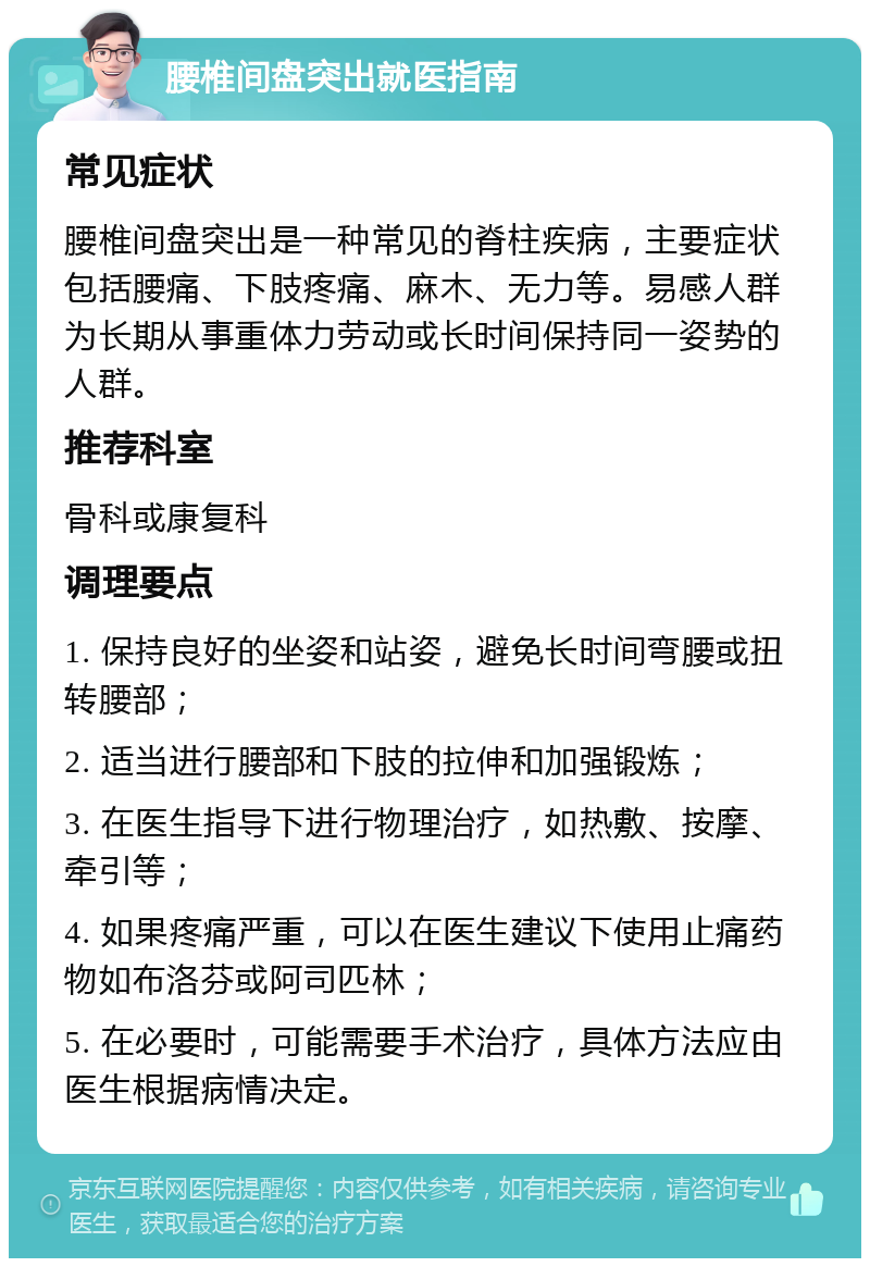 腰椎间盘突出就医指南 常见症状 腰椎间盘突出是一种常见的脊柱疾病，主要症状包括腰痛、下肢疼痛、麻木、无力等。易感人群为长期从事重体力劳动或长时间保持同一姿势的人群。 推荐科室 骨科或康复科 调理要点 1. 保持良好的坐姿和站姿，避免长时间弯腰或扭转腰部； 2. 适当进行腰部和下肢的拉伸和加强锻炼； 3. 在医生指导下进行物理治疗，如热敷、按摩、牵引等； 4. 如果疼痛严重，可以在医生建议下使用止痛药物如布洛芬或阿司匹林； 5. 在必要时，可能需要手术治疗，具体方法应由医生根据病情决定。