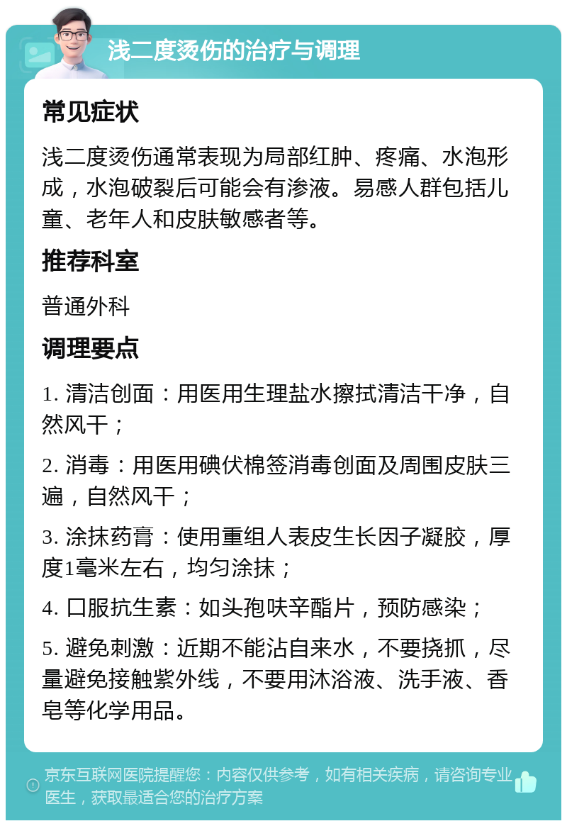 浅二度烫伤的治疗与调理 常见症状 浅二度烫伤通常表现为局部红肿、疼痛、水泡形成，水泡破裂后可能会有渗液。易感人群包括儿童、老年人和皮肤敏感者等。 推荐科室 普通外科 调理要点 1. 清洁创面：用医用生理盐水擦拭清洁干净，自然风干； 2. 消毒：用医用碘伏棉签消毒创面及周围皮肤三遍，自然风干； 3. 涂抹药膏：使用重组人表皮生长因子凝胶，厚度1毫米左右，均匀涂抹； 4. 口服抗生素：如头孢呋辛酯片，预防感染； 5. 避免刺激：近期不能沾自来水，不要挠抓，尽量避免接触紫外线，不要用沐浴液、洗手液、香皂等化学用品。