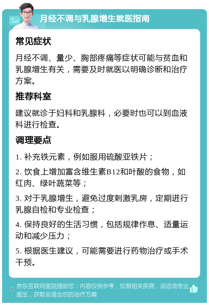 月经不调与乳腺增生就医指南 常见症状 月经不调、量少、胸部疼痛等症状可能与贫血和乳腺增生有关，需要及时就医以明确诊断和治疗方案。 推荐科室 建议就诊于妇科和乳腺科，必要时也可以到血液科进行检查。 调理要点 1. 补充铁元素，例如服用硫酸亚铁片； 2. 饮食上增加富含维生素B12和叶酸的食物，如红肉、绿叶蔬菜等； 3. 对于乳腺增生，避免过度刺激乳房，定期进行乳腺自检和专业检查； 4. 保持良好的生活习惯，包括规律作息、适量运动和减少压力； 5. 根据医生建议，可能需要进行药物治疗或手术干预。