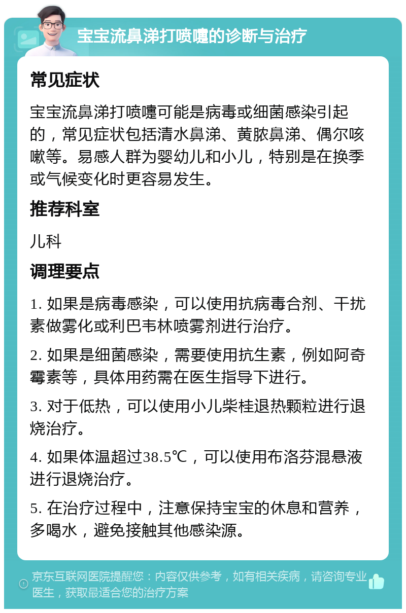 宝宝流鼻涕打喷嚏的诊断与治疗 常见症状 宝宝流鼻涕打喷嚏可能是病毒或细菌感染引起的，常见症状包括清水鼻涕、黄脓鼻涕、偶尔咳嗽等。易感人群为婴幼儿和小儿，特别是在换季或气候变化时更容易发生。 推荐科室 儿科 调理要点 1. 如果是病毒感染，可以使用抗病毒合剂、干扰素做雾化或利巴韦林喷雾剂进行治疗。 2. 如果是细菌感染，需要使用抗生素，例如阿奇霉素等，具体用药需在医生指导下进行。 3. 对于低热，可以使用小儿柴桂退热颗粒进行退烧治疗。 4. 如果体温超过38.5℃，可以使用布洛芬混悬液进行退烧治疗。 5. 在治疗过程中，注意保持宝宝的休息和营养，多喝水，避免接触其他感染源。