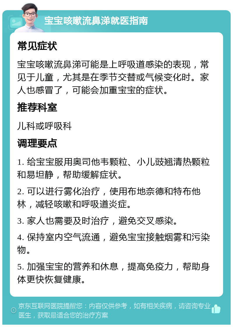 宝宝咳嗽流鼻涕就医指南 常见症状 宝宝咳嗽流鼻涕可能是上呼吸道感染的表现，常见于儿童，尤其是在季节交替或气候变化时。家人也感冒了，可能会加重宝宝的症状。 推荐科室 儿科或呼吸科 调理要点 1. 给宝宝服用奥司他韦颗粒、小儿豉翘清热颗粒和易坦静，帮助缓解症状。 2. 可以进行雾化治疗，使用布地奈德和特布他林，减轻咳嗽和呼吸道炎症。 3. 家人也需要及时治疗，避免交叉感染。 4. 保持室内空气流通，避免宝宝接触烟雾和污染物。 5. 加强宝宝的营养和休息，提高免疫力，帮助身体更快恢复健康。