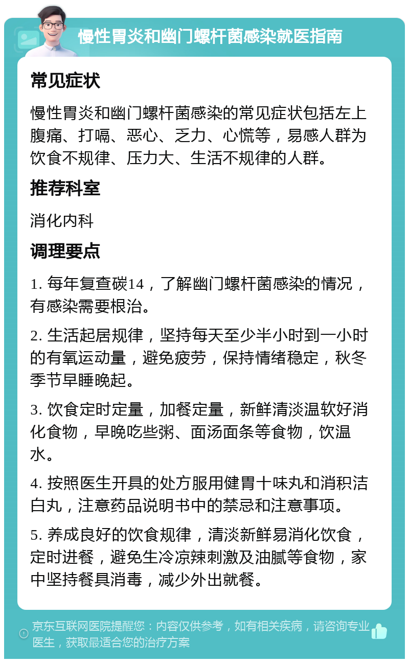 慢性胃炎和幽门螺杆菌感染就医指南 常见症状 慢性胃炎和幽门螺杆菌感染的常见症状包括左上腹痛、打嗝、恶心、乏力、心慌等，易感人群为饮食不规律、压力大、生活不规律的人群。 推荐科室 消化内科 调理要点 1. 每年复查碳14，了解幽门螺杆菌感染的情况，有感染需要根治。 2. 生活起居规律，坚持每天至少半小时到一小时的有氧运动量，避免疲劳，保持情绪稳定，秋冬季节早睡晚起。 3. 饮食定时定量，加餐定量，新鲜清淡温软好消化食物，早晚吃些粥、面汤面条等食物，饮温水。 4. 按照医生开具的处方服用健胃十味丸和消积洁白丸，注意药品说明书中的禁忌和注意事项。 5. 养成良好的饮食规律，清淡新鲜易消化饮食，定时进餐，避免生冷凉辣刺激及油腻等食物，家中坚持餐具消毒，减少外出就餐。