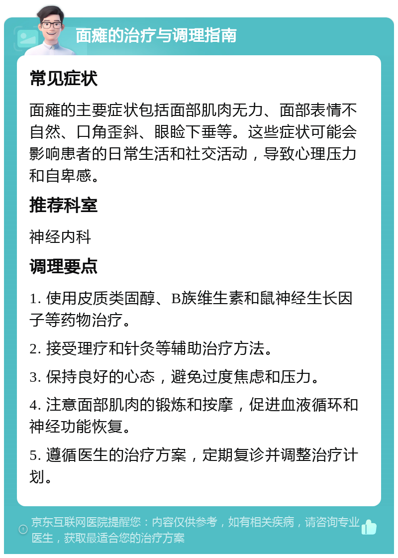 面瘫的治疗与调理指南 常见症状 面瘫的主要症状包括面部肌肉无力、面部表情不自然、口角歪斜、眼睑下垂等。这些症状可能会影响患者的日常生活和社交活动，导致心理压力和自卑感。 推荐科室 神经内科 调理要点 1. 使用皮质类固醇、B族维生素和鼠神经生长因子等药物治疗。 2. 接受理疗和针灸等辅助治疗方法。 3. 保持良好的心态，避免过度焦虑和压力。 4. 注意面部肌肉的锻炼和按摩，促进血液循环和神经功能恢复。 5. 遵循医生的治疗方案，定期复诊并调整治疗计划。