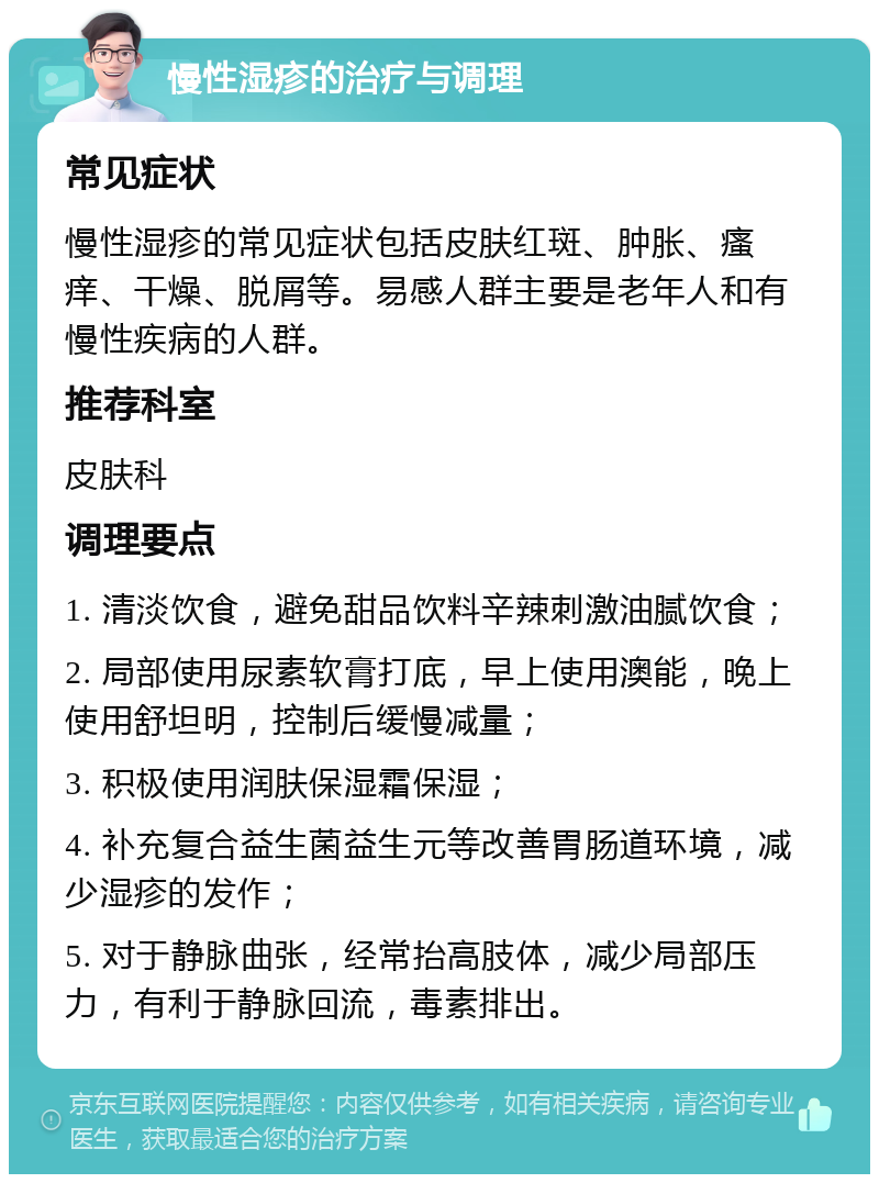 慢性湿疹的治疗与调理 常见症状 慢性湿疹的常见症状包括皮肤红斑、肿胀、瘙痒、干燥、脱屑等。易感人群主要是老年人和有慢性疾病的人群。 推荐科室 皮肤科 调理要点 1. 清淡饮食，避免甜品饮料辛辣刺激油腻饮食； 2. 局部使用尿素软膏打底，早上使用澳能，晚上使用舒坦明，控制后缓慢减量； 3. 积极使用润肤保湿霜保湿； 4. 补充复合益生菌益生元等改善胃肠道环境，减少湿疹的发作； 5. 对于静脉曲张，经常抬高肢体，减少局部压力，有利于静脉回流，毒素排出。