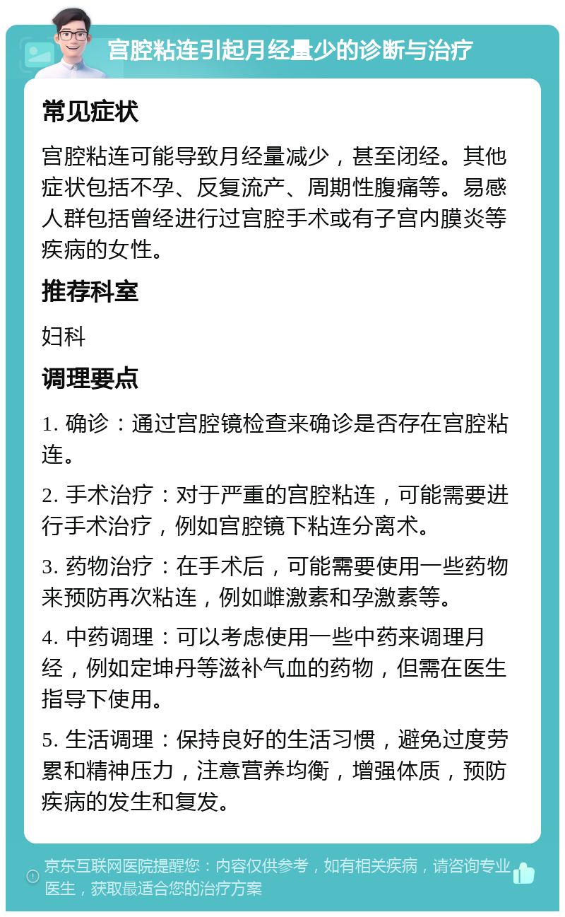 宫腔粘连引起月经量少的诊断与治疗 常见症状 宫腔粘连可能导致月经量减少，甚至闭经。其他症状包括不孕、反复流产、周期性腹痛等。易感人群包括曾经进行过宫腔手术或有子宫内膜炎等疾病的女性。 推荐科室 妇科 调理要点 1. 确诊：通过宫腔镜检查来确诊是否存在宫腔粘连。 2. 手术治疗：对于严重的宫腔粘连，可能需要进行手术治疗，例如宫腔镜下粘连分离术。 3. 药物治疗：在手术后，可能需要使用一些药物来预防再次粘连，例如雌激素和孕激素等。 4. 中药调理：可以考虑使用一些中药来调理月经，例如定坤丹等滋补气血的药物，但需在医生指导下使用。 5. 生活调理：保持良好的生活习惯，避免过度劳累和精神压力，注意营养均衡，增强体质，预防疾病的发生和复发。