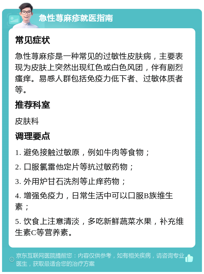 急性荨麻疹就医指南 常见症状 急性荨麻疹是一种常见的过敏性皮肤病，主要表现为皮肤上突然出现红色或白色风团，伴有剧烈瘙痒。易感人群包括免疫力低下者、过敏体质者等。 推荐科室 皮肤科 调理要点 1. 避免接触过敏原，例如牛肉等食物； 2. 口服氯雷他定片等抗过敏药物； 3. 外用炉甘石洗剂等止痒药物； 4. 增强免疫力，日常生活中可以口服B族维生素； 5. 饮食上注意清淡，多吃新鲜蔬菜水果，补充维生素C等营养素。