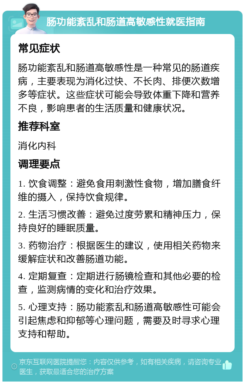 肠功能紊乱和肠道高敏感性就医指南 常见症状 肠功能紊乱和肠道高敏感性是一种常见的肠道疾病，主要表现为消化过快、不长肉、排便次数增多等症状。这些症状可能会导致体重下降和营养不良，影响患者的生活质量和健康状况。 推荐科室 消化内科 调理要点 1. 饮食调整：避免食用刺激性食物，增加膳食纤维的摄入，保持饮食规律。 2. 生活习惯改善：避免过度劳累和精神压力，保持良好的睡眠质量。 3. 药物治疗：根据医生的建议，使用相关药物来缓解症状和改善肠道功能。 4. 定期复查：定期进行肠镜检查和其他必要的检查，监测病情的变化和治疗效果。 5. 心理支持：肠功能紊乱和肠道高敏感性可能会引起焦虑和抑郁等心理问题，需要及时寻求心理支持和帮助。