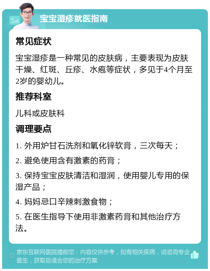 宝宝湿疹就医指南 常见症状 宝宝湿疹是一种常见的皮肤病，主要表现为皮肤干燥、红斑、丘疹、水疱等症状，多见于4个月至2岁的婴幼儿。 推荐科室 儿科或皮肤科 调理要点 1. 外用炉甘石洗剂和氧化锌软膏，三次每天； 2. 避免使用含有激素的药膏； 3. 保持宝宝皮肤清洁和湿润，使用婴儿专用的保湿产品； 4. 妈妈忌口辛辣刺激食物； 5. 在医生指导下使用非激素药膏和其他治疗方法。