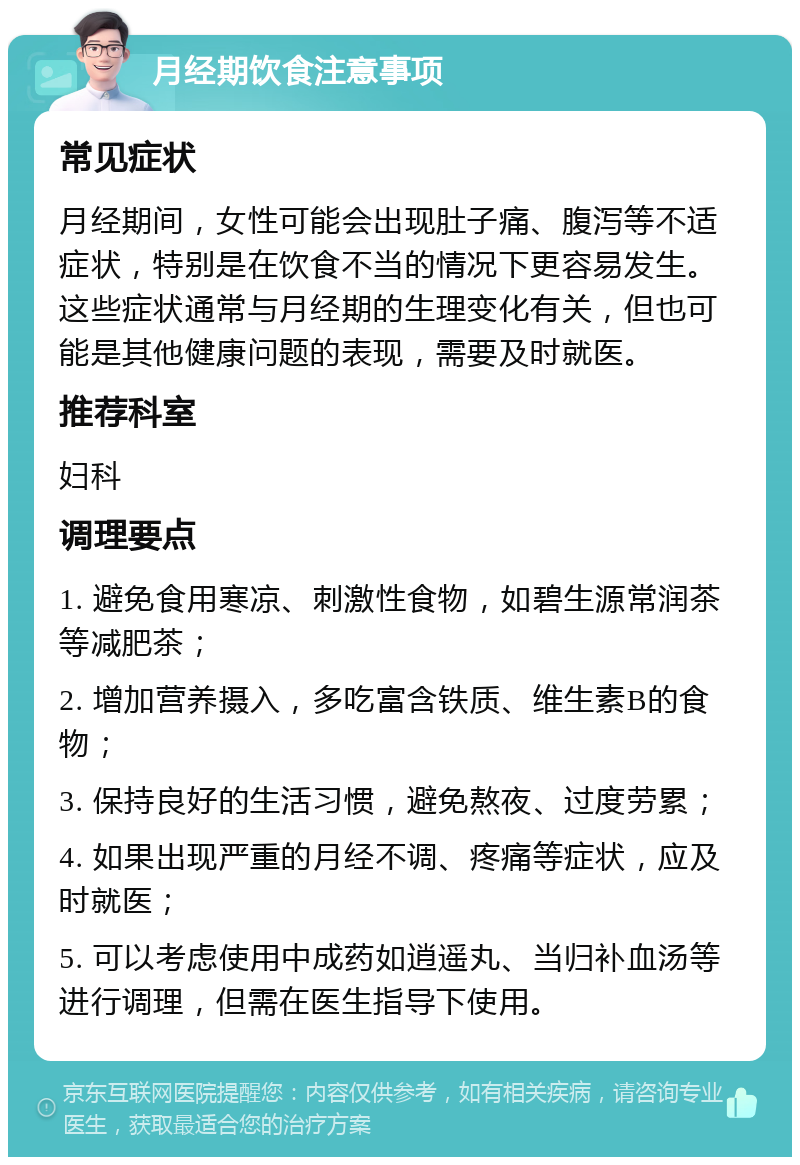 月经期饮食注意事项 常见症状 月经期间，女性可能会出现肚子痛、腹泻等不适症状，特别是在饮食不当的情况下更容易发生。这些症状通常与月经期的生理变化有关，但也可能是其他健康问题的表现，需要及时就医。 推荐科室 妇科 调理要点 1. 避免食用寒凉、刺激性食物，如碧生源常润茶等减肥茶； 2. 增加营养摄入，多吃富含铁质、维生素B的食物； 3. 保持良好的生活习惯，避免熬夜、过度劳累； 4. 如果出现严重的月经不调、疼痛等症状，应及时就医； 5. 可以考虑使用中成药如逍遥丸、当归补血汤等进行调理，但需在医生指导下使用。