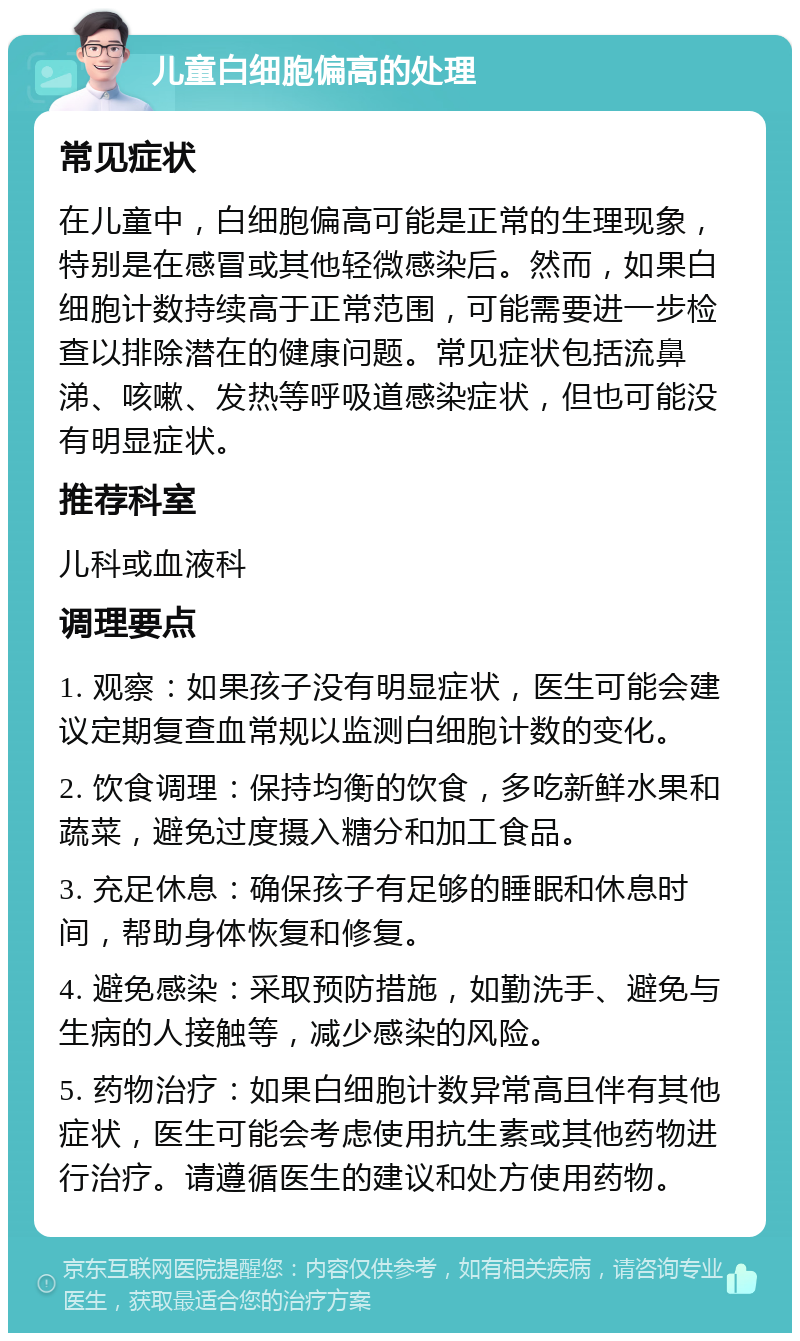 儿童白细胞偏高的处理 常见症状 在儿童中，白细胞偏高可能是正常的生理现象，特别是在感冒或其他轻微感染后。然而，如果白细胞计数持续高于正常范围，可能需要进一步检查以排除潜在的健康问题。常见症状包括流鼻涕、咳嗽、发热等呼吸道感染症状，但也可能没有明显症状。 推荐科室 儿科或血液科 调理要点 1. 观察：如果孩子没有明显症状，医生可能会建议定期复查血常规以监测白细胞计数的变化。 2. 饮食调理：保持均衡的饮食，多吃新鲜水果和蔬菜，避免过度摄入糖分和加工食品。 3. 充足休息：确保孩子有足够的睡眠和休息时间，帮助身体恢复和修复。 4. 避免感染：采取预防措施，如勤洗手、避免与生病的人接触等，减少感染的风险。 5. 药物治疗：如果白细胞计数异常高且伴有其他症状，医生可能会考虑使用抗生素或其他药物进行治疗。请遵循医生的建议和处方使用药物。