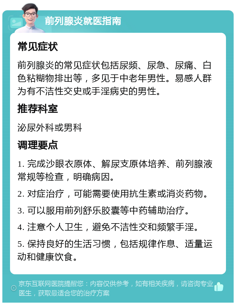 前列腺炎就医指南 常见症状 前列腺炎的常见症状包括尿频、尿急、尿痛、白色粘糊物排出等，多见于中老年男性。易感人群为有不洁性交史或手淫病史的男性。 推荐科室 泌尿外科或男科 调理要点 1. 完成沙眼衣原体、解尿支原体培养、前列腺液常规等检查，明确病因。 2. 对症治疗，可能需要使用抗生素或消炎药物。 3. 可以服用前列舒乐胶囊等中药辅助治疗。 4. 注意个人卫生，避免不洁性交和频繁手淫。 5. 保持良好的生活习惯，包括规律作息、适量运动和健康饮食。