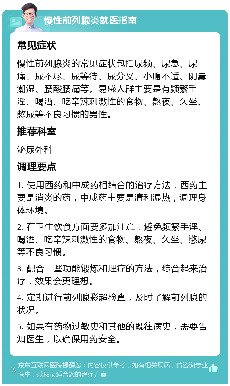 慢性前列腺炎就医指南 常见症状 慢性前列腺炎的常见症状包括尿频、尿急、尿痛、尿不尽、尿等待、尿分叉、小腹不适、阴囊潮湿、腰酸腰痛等。易感人群主要是有频繁手淫、喝酒、吃辛辣刺激性的食物、熬夜、久坐、憋尿等不良习惯的男性。 推荐科室 泌尿外科 调理要点 1. 使用西药和中成药相结合的治疗方法，西药主要是消炎的药，中成药主要是清利湿热，调理身体环境。 2. 在卫生饮食方面要多加注意，避免频繁手淫、喝酒、吃辛辣刺激性的食物、熬夜、久坐、憋尿等不良习惯。 3. 配合一些功能锻炼和理疗的方法，综合起来治疗，效果会更理想。 4. 定期进行前列腺彩超检查，及时了解前列腺的状况。 5. 如果有药物过敏史和其他的既往病史，需要告知医生，以确保用药安全。