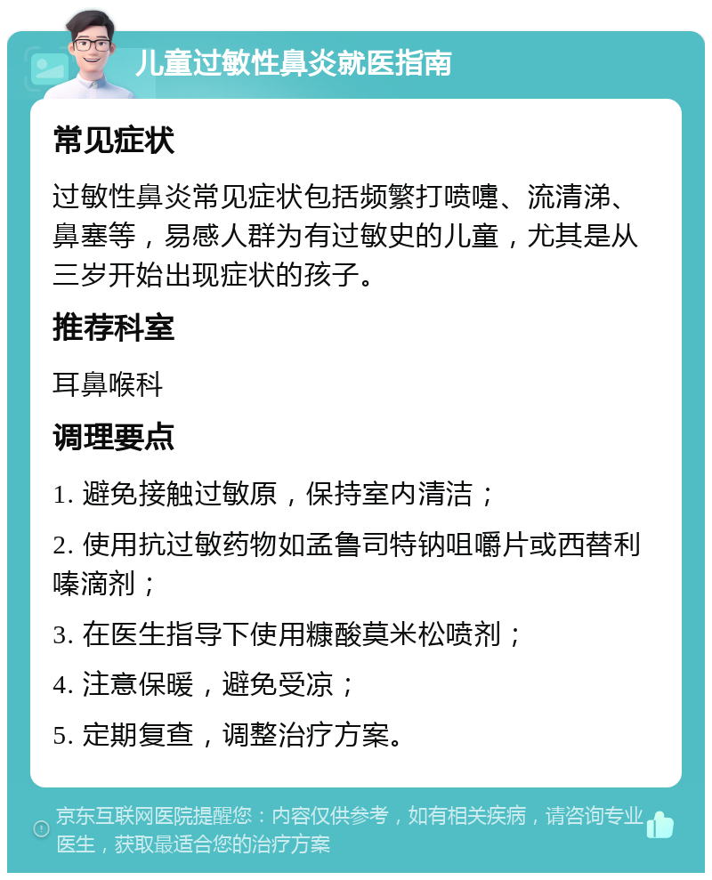 儿童过敏性鼻炎就医指南 常见症状 过敏性鼻炎常见症状包括频繁打喷嚏、流清涕、鼻塞等，易感人群为有过敏史的儿童，尤其是从三岁开始出现症状的孩子。 推荐科室 耳鼻喉科 调理要点 1. 避免接触过敏原，保持室内清洁； 2. 使用抗过敏药物如孟鲁司特钠咀嚼片或西替利嗪滴剂； 3. 在医生指导下使用糠酸莫米松喷剂； 4. 注意保暖，避免受凉； 5. 定期复查，调整治疗方案。