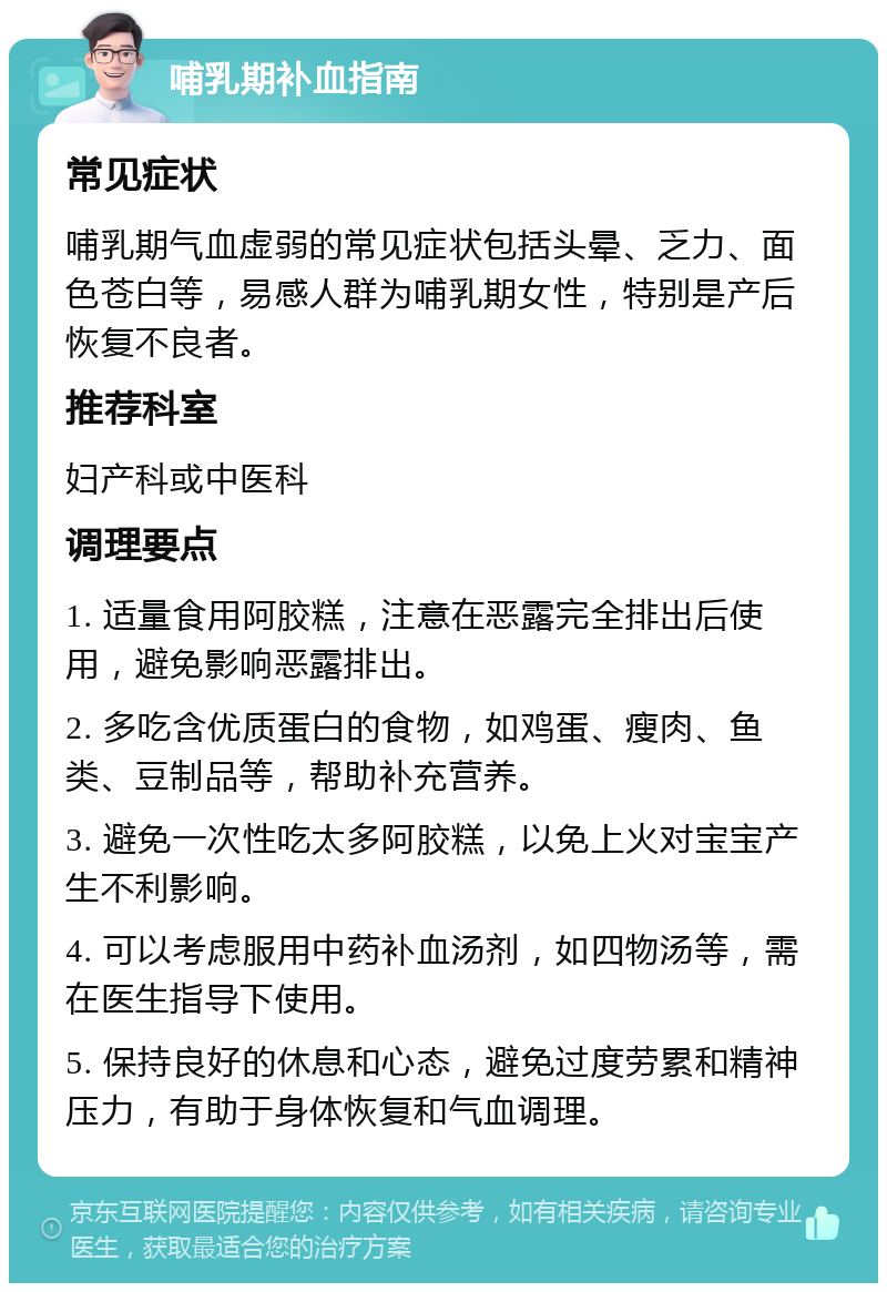 哺乳期补血指南 常见症状 哺乳期气血虚弱的常见症状包括头晕、乏力、面色苍白等，易感人群为哺乳期女性，特别是产后恢复不良者。 推荐科室 妇产科或中医科 调理要点 1. 适量食用阿胶糕，注意在恶露完全排出后使用，避免影响恶露排出。 2. 多吃含优质蛋白的食物，如鸡蛋、瘦肉、鱼类、豆制品等，帮助补充营养。 3. 避免一次性吃太多阿胶糕，以免上火对宝宝产生不利影响。 4. 可以考虑服用中药补血汤剂，如四物汤等，需在医生指导下使用。 5. 保持良好的休息和心态，避免过度劳累和精神压力，有助于身体恢复和气血调理。