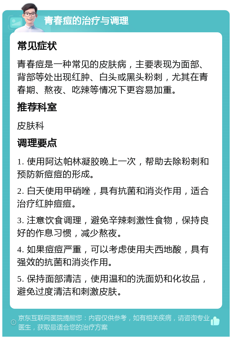 青春痘的治疗与调理 常见症状 青春痘是一种常见的皮肤病，主要表现为面部、背部等处出现红肿、白头或黑头粉刺，尤其在青春期、熬夜、吃辣等情况下更容易加重。 推荐科室 皮肤科 调理要点 1. 使用阿达帕林凝胶晚上一次，帮助去除粉刺和预防新痘痘的形成。 2. 白天使用甲硝唑，具有抗菌和消炎作用，适合治疗红肿痘痘。 3. 注意饮食调理，避免辛辣刺激性食物，保持良好的作息习惯，减少熬夜。 4. 如果痘痘严重，可以考虑使用夫西地酸，具有强效的抗菌和消炎作用。 5. 保持面部清洁，使用温和的洗面奶和化妆品，避免过度清洁和刺激皮肤。