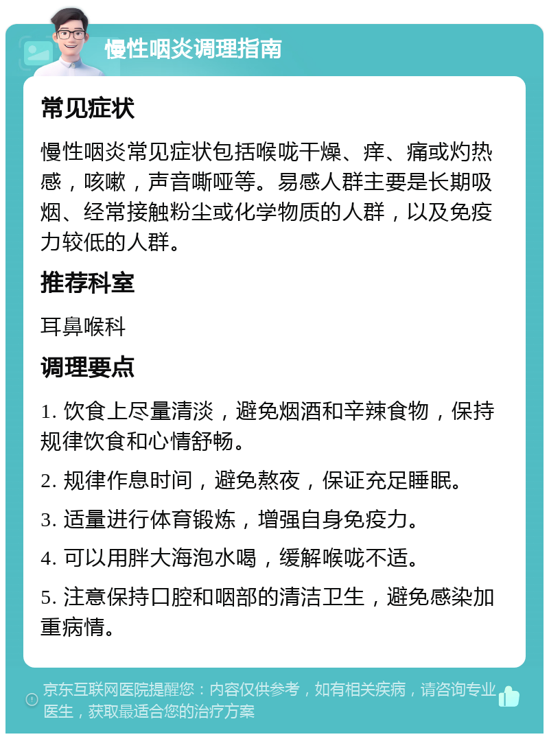 慢性咽炎调理指南 常见症状 慢性咽炎常见症状包括喉咙干燥、痒、痛或灼热感，咳嗽，声音嘶哑等。易感人群主要是长期吸烟、经常接触粉尘或化学物质的人群，以及免疫力较低的人群。 推荐科室 耳鼻喉科 调理要点 1. 饮食上尽量清淡，避免烟酒和辛辣食物，保持规律饮食和心情舒畅。 2. 规律作息时间，避免熬夜，保证充足睡眠。 3. 适量进行体育锻炼，增强自身免疫力。 4. 可以用胖大海泡水喝，缓解喉咙不适。 5. 注意保持口腔和咽部的清洁卫生，避免感染加重病情。