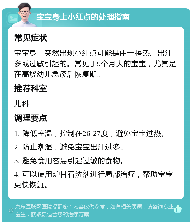 宝宝身上小红点的处理指南 常见症状 宝宝身上突然出现小红点可能是由于捂热、出汗多或过敏引起的。常见于9个月大的宝宝，尤其是在高烧幼儿急疹后恢复期。 推荐科室 儿科 调理要点 1. 降低室温，控制在26-27度，避免宝宝过热。 2. 防止潮湿，避免宝宝出汗过多。 3. 避免食用容易引起过敏的食物。 4. 可以使用炉甘石洗剂进行局部治疗，帮助宝宝更快恢复。