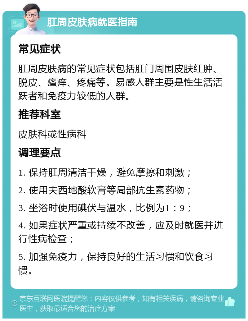 肛周皮肤病就医指南 常见症状 肛周皮肤病的常见症状包括肛门周围皮肤红肿、脱皮、瘙痒、疼痛等。易感人群主要是性生活活跃者和免疫力较低的人群。 推荐科室 皮肤科或性病科 调理要点 1. 保持肛周清洁干燥，避免摩擦和刺激； 2. 使用夫西地酸软膏等局部抗生素药物； 3. 坐浴时使用碘伏与温水，比例为1：9； 4. 如果症状严重或持续不改善，应及时就医并进行性病检查； 5. 加强免疫力，保持良好的生活习惯和饮食习惯。