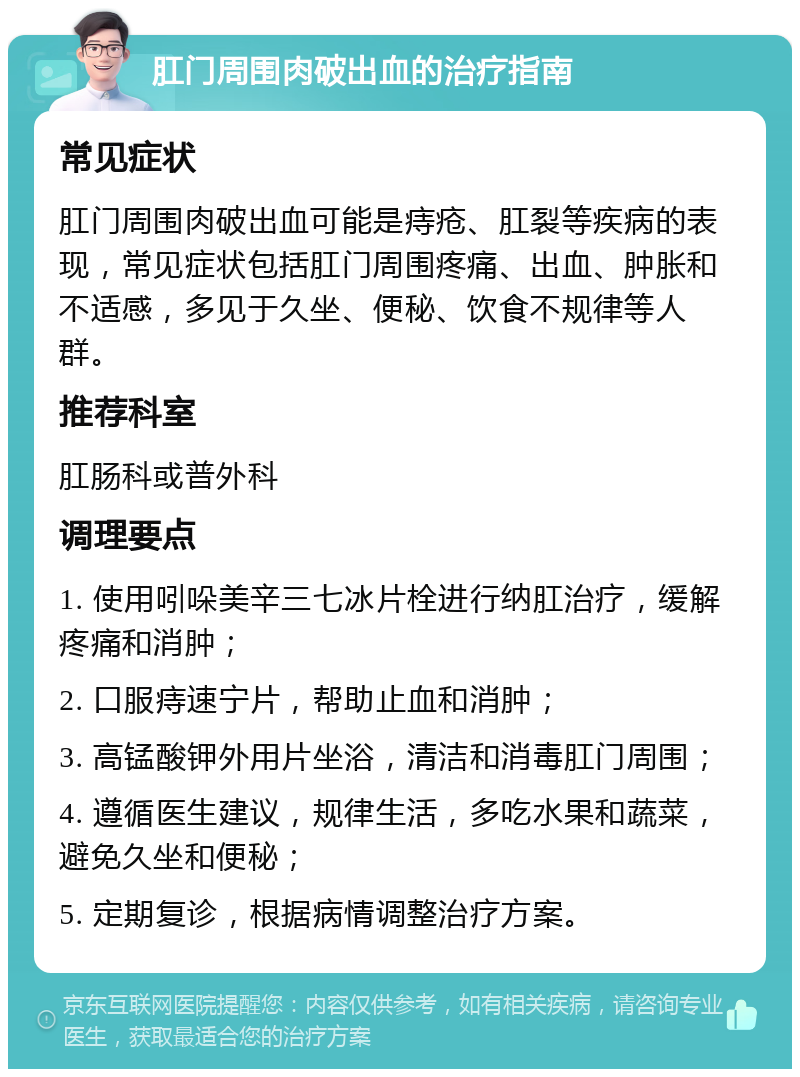 肛门周围肉破出血的治疗指南 常见症状 肛门周围肉破出血可能是痔疮、肛裂等疾病的表现，常见症状包括肛门周围疼痛、出血、肿胀和不适感，多见于久坐、便秘、饮食不规律等人群。 推荐科室 肛肠科或普外科 调理要点 1. 使用吲哚美辛三七冰片栓进行纳肛治疗，缓解疼痛和消肿； 2. 口服痔速宁片，帮助止血和消肿； 3. 高锰酸钾外用片坐浴，清洁和消毒肛门周围； 4. 遵循医生建议，规律生活，多吃水果和蔬菜，避免久坐和便秘； 5. 定期复诊，根据病情调整治疗方案。