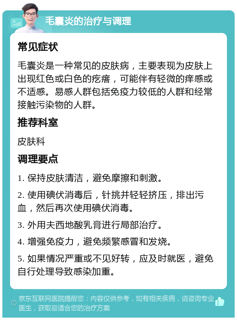 毛囊炎的治疗与调理 常见症状 毛囊炎是一种常见的皮肤病，主要表现为皮肤上出现红色或白色的疙瘩，可能伴有轻微的痒感或不适感。易感人群包括免疫力较低的人群和经常接触污染物的人群。 推荐科室 皮肤科 调理要点 1. 保持皮肤清洁，避免摩擦和刺激。 2. 使用碘伏消毒后，针挑并轻轻挤压，排出污血，然后再次使用碘伏消毒。 3. 外用夫西地酸乳膏进行局部治疗。 4. 增强免疫力，避免频繁感冒和发烧。 5. 如果情况严重或不见好转，应及时就医，避免自行处理导致感染加重。