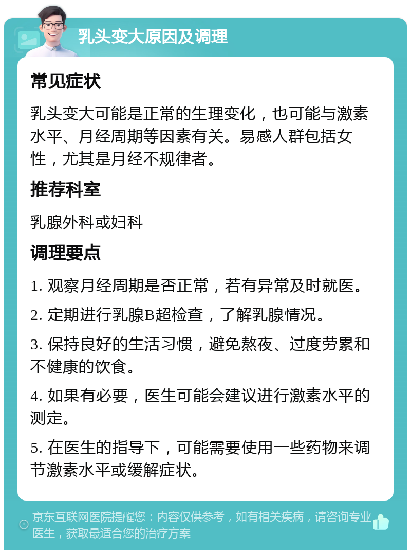 乳头变大原因及调理 常见症状 乳头变大可能是正常的生理变化，也可能与激素水平、月经周期等因素有关。易感人群包括女性，尤其是月经不规律者。 推荐科室 乳腺外科或妇科 调理要点 1. 观察月经周期是否正常，若有异常及时就医。 2. 定期进行乳腺B超检查，了解乳腺情况。 3. 保持良好的生活习惯，避免熬夜、过度劳累和不健康的饮食。 4. 如果有必要，医生可能会建议进行激素水平的测定。 5. 在医生的指导下，可能需要使用一些药物来调节激素水平或缓解症状。