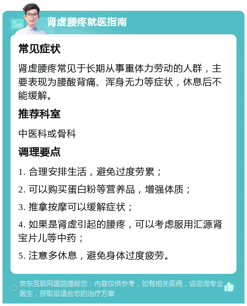 肾虚腰疼就医指南 常见症状 肾虚腰疼常见于长期从事重体力劳动的人群，主要表现为腰酸背痛、浑身无力等症状，休息后不能缓解。 推荐科室 中医科或骨科 调理要点 1. 合理安排生活，避免过度劳累； 2. 可以购买蛋白粉等营养品，增强体质； 3. 推拿按摩可以缓解症状； 4. 如果是肾虚引起的腰疼，可以考虑服用汇源肾宝片儿等中药； 5. 注意多休息，避免身体过度疲劳。