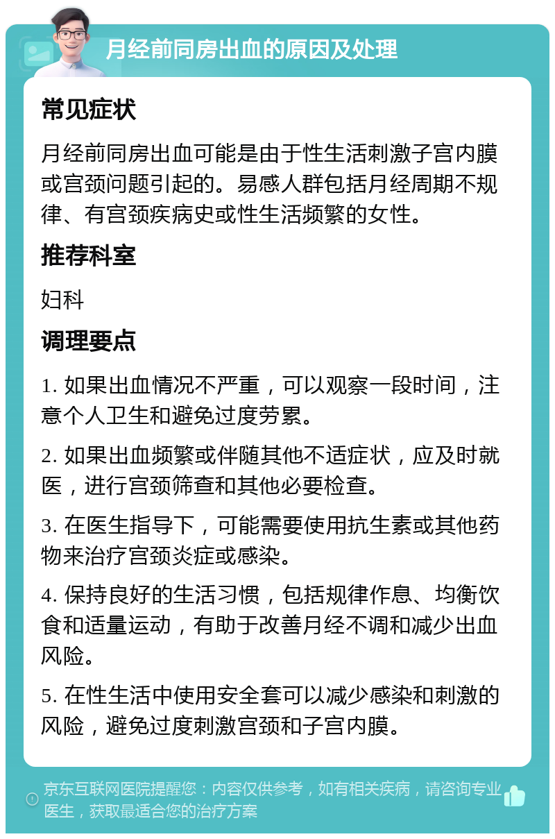 月经前同房出血的原因及处理 常见症状 月经前同房出血可能是由于性生活刺激子宫内膜或宫颈问题引起的。易感人群包括月经周期不规律、有宫颈疾病史或性生活频繁的女性。 推荐科室 妇科 调理要点 1. 如果出血情况不严重，可以观察一段时间，注意个人卫生和避免过度劳累。 2. 如果出血频繁或伴随其他不适症状，应及时就医，进行宫颈筛查和其他必要检查。 3. 在医生指导下，可能需要使用抗生素或其他药物来治疗宫颈炎症或感染。 4. 保持良好的生活习惯，包括规律作息、均衡饮食和适量运动，有助于改善月经不调和减少出血风险。 5. 在性生活中使用安全套可以减少感染和刺激的风险，避免过度刺激宫颈和子宫内膜。