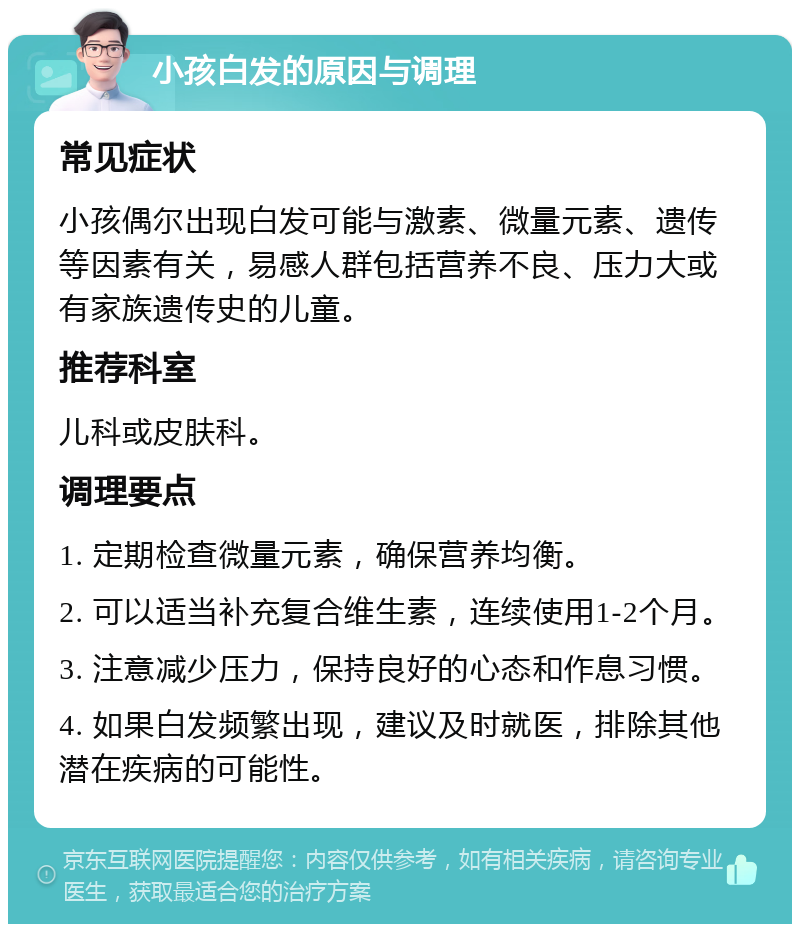 小孩白发的原因与调理 常见症状 小孩偶尔出现白发可能与激素、微量元素、遗传等因素有关，易感人群包括营养不良、压力大或有家族遗传史的儿童。 推荐科室 儿科或皮肤科。 调理要点 1. 定期检查微量元素，确保营养均衡。 2. 可以适当补充复合维生素，连续使用1-2个月。 3. 注意减少压力，保持良好的心态和作息习惯。 4. 如果白发频繁出现，建议及时就医，排除其他潜在疾病的可能性。