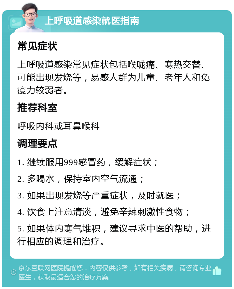 上呼吸道感染就医指南 常见症状 上呼吸道感染常见症状包括喉咙痛、寒热交替、可能出现发烧等，易感人群为儿童、老年人和免疫力较弱者。 推荐科室 呼吸内科或耳鼻喉科 调理要点 1. 继续服用999感冒药，缓解症状； 2. 多喝水，保持室内空气流通； 3. 如果出现发烧等严重症状，及时就医； 4. 饮食上注意清淡，避免辛辣刺激性食物； 5. 如果体内寒气堆积，建议寻求中医的帮助，进行相应的调理和治疗。