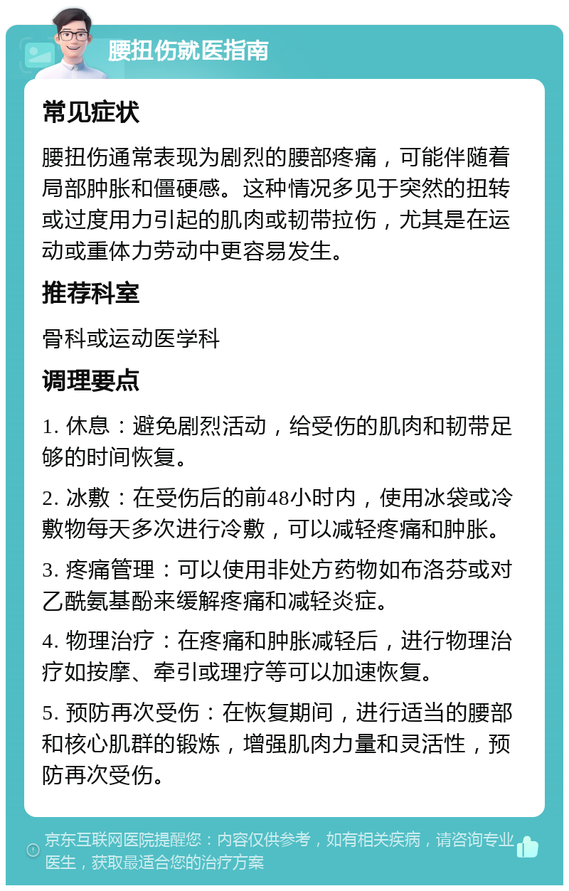 腰扭伤就医指南 常见症状 腰扭伤通常表现为剧烈的腰部疼痛，可能伴随着局部肿胀和僵硬感。这种情况多见于突然的扭转或过度用力引起的肌肉或韧带拉伤，尤其是在运动或重体力劳动中更容易发生。 推荐科室 骨科或运动医学科 调理要点 1. 休息：避免剧烈活动，给受伤的肌肉和韧带足够的时间恢复。 2. 冰敷：在受伤后的前48小时内，使用冰袋或冷敷物每天多次进行冷敷，可以减轻疼痛和肿胀。 3. 疼痛管理：可以使用非处方药物如布洛芬或对乙酰氨基酚来缓解疼痛和减轻炎症。 4. 物理治疗：在疼痛和肿胀减轻后，进行物理治疗如按摩、牵引或理疗等可以加速恢复。 5. 预防再次受伤：在恢复期间，进行适当的腰部和核心肌群的锻炼，增强肌肉力量和灵活性，预防再次受伤。